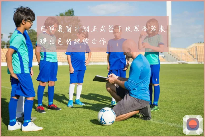 巴萨夏窗计划正式签下坎塞洛若表现出色将继续合作