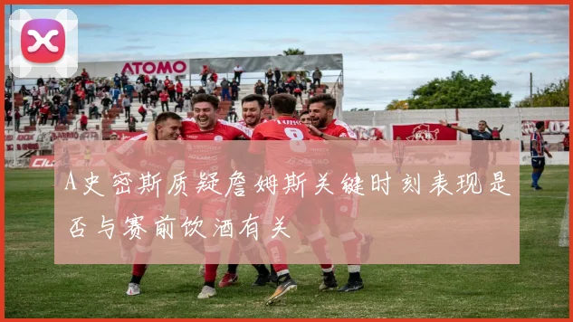 A史密斯质疑詹姆斯关键时刻表现是否与赛前饮酒有关