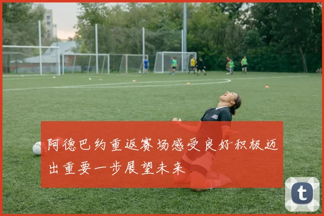 阿德巴约重返赛场感受良好积极迈出重要一步展望未来
