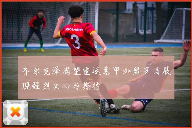 齐尔克泽渴望重返意甲加盟罗马展现强烈决心与期待