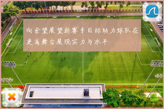 向余望展望新赛季目标助力球队在更高舞台展现实力与水平