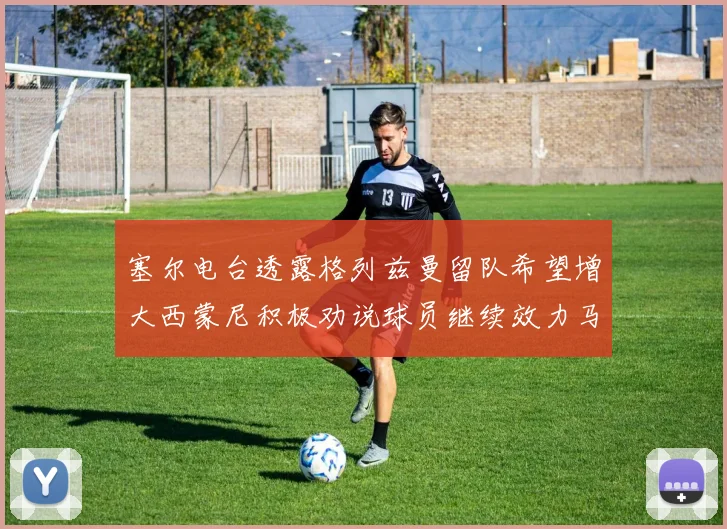 塞尔电台透露格列兹曼留队希望增大西蒙尼积极劝说球员继续效力马竞