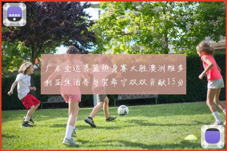 广东全运男篮热身赛大胜澳洲维多利亚焦泊乔与贺希宁双双贡献15分表现出色