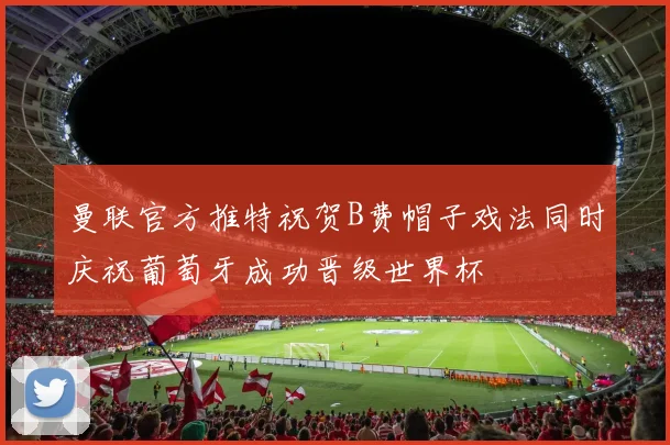 曼联官方推特祝贺B费帽子戏法同时庆祝葡萄牙成功晋级世界杯