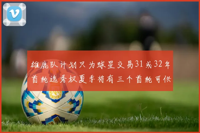 雄鹿队计划只为球星交易31或32年首轮选秀权夏季将有三个首轮可供交易
