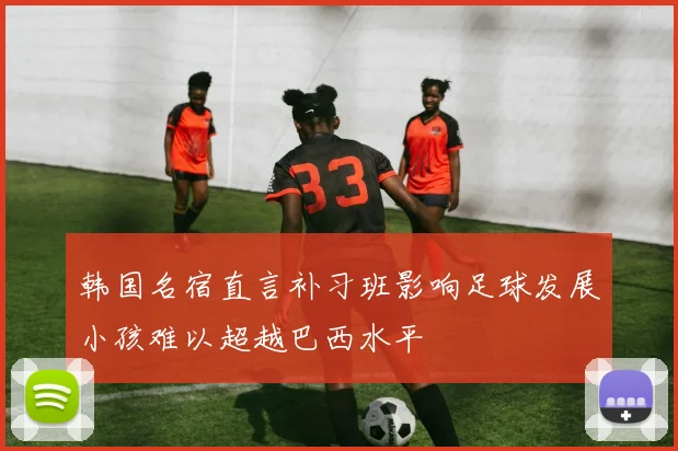 韩国名宿直言补习班影响足球发展小孩难以超越巴西水平