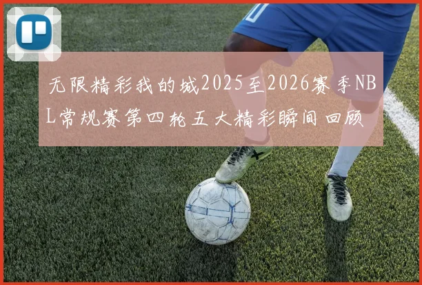 无限精彩我的城2025至2026赛季NBL常规赛第四轮五大精彩瞬间回顾