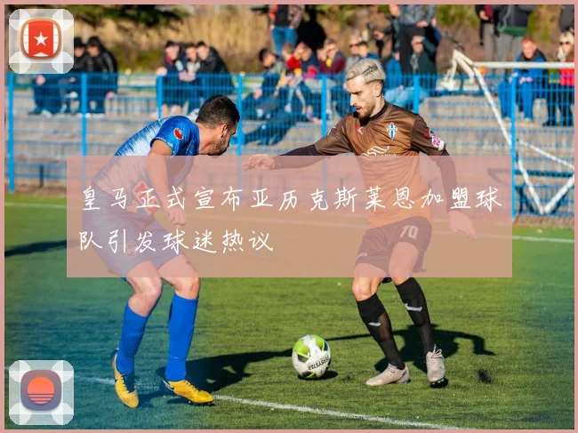 皇马正式宣布亚历克斯莱恩加盟球队引发球迷热议