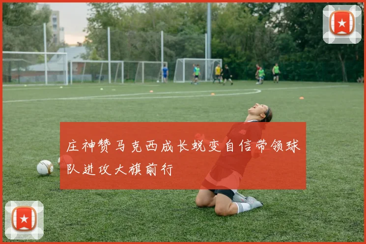 庄神赞马克西成长蜕变自信带领球队进攻大旗前行