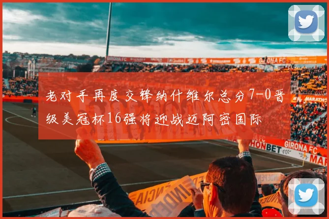 老对手再度交锋纳什维尔总分7-0晋级美冠杯16强将迎战迈阿密国际
