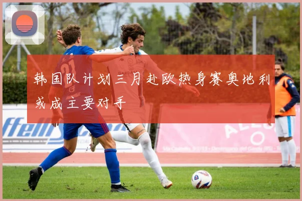 韩国队计划三月赴欧热身赛奥地利或成主要对手