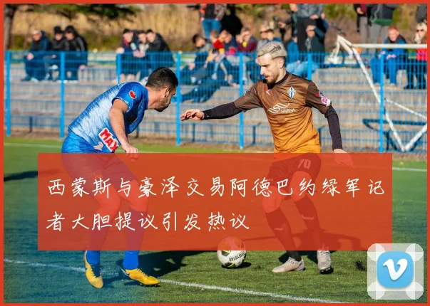 西蒙斯与豪泽交易阿德巴约绿军记者大胆提议引发热议