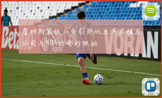 詹姆斯篮板广告引热议土耳其植发公司与NBA的奇妙联动