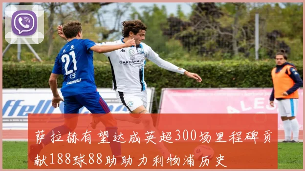 萨拉赫有望达成英超300场里程碑贡献188球88助助力利物浦历史